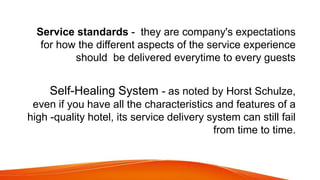 Service standards - they are company's expectations
for how the different aspects of the service experience
should be delivered everytime to every guests
Self-Healing System - as noted by Horst Schulze,
even if you have all the characteristics and features of a
high -quality hotel, its service delivery system can still fail
from time to time.
 