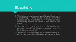 Blueprinting
 The most commonly discussed type of service diagramming
is blueprinting. The entire service delivery process and its
subprocesses are described in blueprint format as if one
were building a house and needed a plan of what went
where.
 The blueprint should attach times to the activities and
processes involved in providing the service and the time for
the entire guest experience.
 The purpose of blueprinting is not only to satisfy the guest
but also to enable the organization to achieve its profit
 