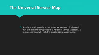  A variant (and, typically, more elaborate version) of a blueprint
that can be generally applied to a variety of service situations. It
begins, appropriately, with the guest making a reservation.
The Universal Service Map
 