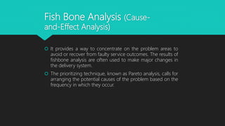  It provides a way to concentrate on the problem areas to
avoid or recover from faulty service outcomes. The results of
fishbone analysis are often used to make major changes in
the delivery system.
 The prioritizing technique, known as Pareto analysis, calls for
arranging the potential causes of the problem based on the
frequency in which they occur.
Fish Bone Analysis (Cause-
and-Effect Analysis)
 