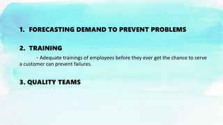 1. FORECASTING DEMAND TO PREVENT PROBLEMS
2. TRAINING
- Adequate trainings of employees before they ever get the chance to serve
a customer can prevent failures.
3. QUALITY TEAMS
 