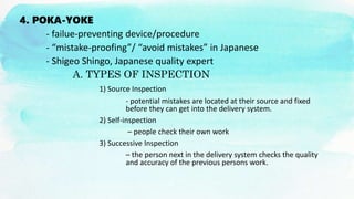 4. POKA-YOKE
- failue-preventing device/procedure
- “mistake-proofing”/ “avoid mistakes” in Japanese
- Shigeo Shingo, Japanese quality expert
A. TYPES OF INSPECTION
1) Source Inspection
- potential mistakes are located at their source and fixed
before they can get into the delivery system.
2) Self-inspection
– people check their own work
3) Successive Inspection
– the person next in the delivery system checks the quality
and accuracy of the previous persons work.
 