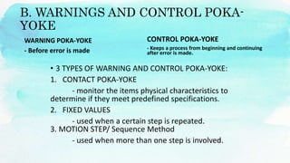 B. WARNINGS AND CONTROL POKA-
YOKE
WARNING POKA-YOKE
- Before error is made
• 3 TYPES OF WARNING AND CONTROL POKA-YOKE:
1. CONTACT POKA-YOKE
- monitor the items physical characteristics to
determine if they meet predefined specifications.
2. FIXED VALUES
- used when a certain step is repeated.
3. MOTION STEP/ Sequence Method
- used when more than one step is involved.
CONTROL POKA-YOKE
- Keeps a process from beginning and continuing
after error is made.
 