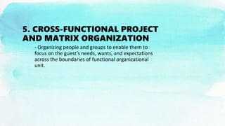 5. CROSS-FUNCTIONAL PROJECT
AND MATRIX ORGANIZATION
- Organizing people and groups to enable them to
focus on the guest’s needs, wants, and expectations
across the boundaries of functional organizational
unit.
 