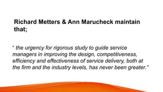 Richard Metters & Ann Marucheck maintain
that;
“ the urgency for rigorous study to guide service
managers in improving the design, competitiveness,
efficiency and effectiveness of service delivery, both at
the firm and the industry levels, has never been greater.”
 