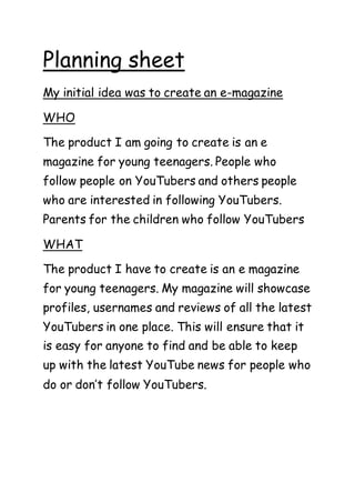 Planning sheet
My initial idea was to create an e-magazine
WHO
The product I am going to create is an e
magazine for young teenagers. People who
follow people on YouTubers and others people
who are interested in following YouTubers.
Parents for the children who follow YouTubers
WHAT
The product I have to create is an e magazine
for young teenagers. My magazine will showcase
profiles, usernames and reviews of all the latest
YouTubers in one place. This will ensure that it
is easy for anyone to find and be able to keep
up with the latest YouTube news for people who
do or don’t follow YouTubers.
 