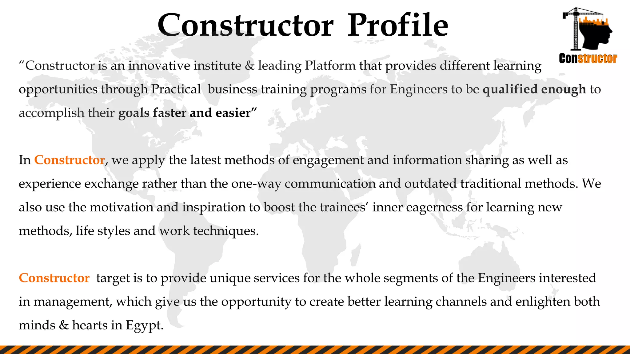 Constructor Profile
“Constructor is an innovative institute & leading Platform that provides different learning
opportunities through Practical business training programs for Engineers to be qualified enough to
accomplish their goals faster and easier”
In Constructor, we apply the latest methods of engagement and information sharing as well as
experience exchange rather than the one-way communication and outdated traditional methods. We
also use the motivation and inspiration to boost the trainees’ inner eagerness for learning new
methods, life styles and work techniques.
Constructor target is to provide unique services for the whole segments of the Engineers interested
in management, which give us the opportunity to create better learning channels and enlighten both
minds & hearts in Egypt.
 