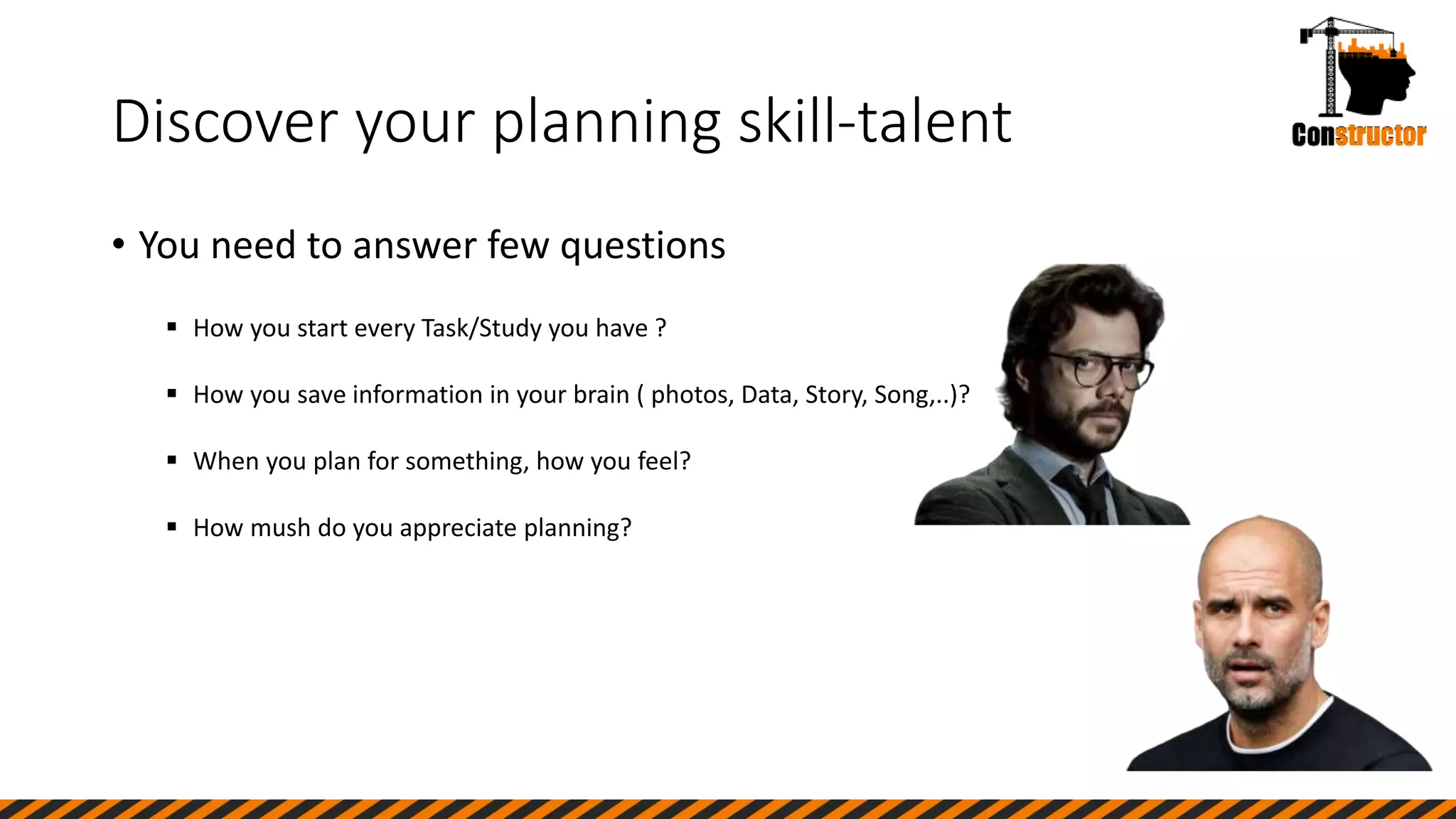 Discover your planning skill-talent
• You need to answer few questions
 How you start every Task/Study you have ?
 How you save information in your brain ( photos, Data, Story, Song,..)?
 When you plan for something, how you feel?
 How mush do you appreciate planning?
 