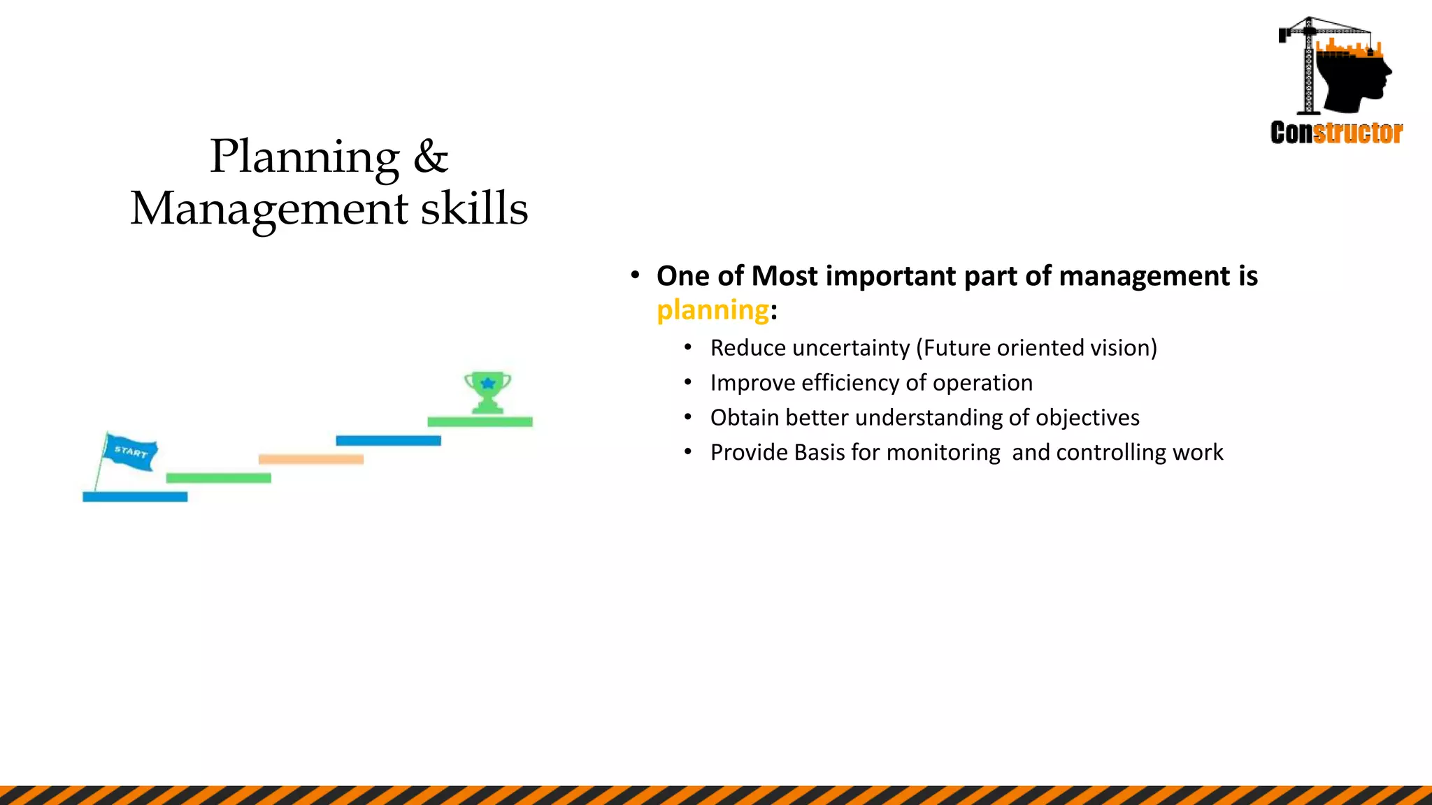 Planning &
Management skills
• One of Most important part of management is
planning:
• Reduce uncertainty (Future oriented vision)
• Improve efficiency of operation
• Obtain better understanding of objectives
• Provide Basis for monitoring and controlling work
 