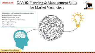 DAY 02:Planning & Management Skills
for Market Vacancies :
 Importance of Time Management in Construction Projects.
 Planning Skills Vs Planning Tools.
 Is Planning Skill can be Taught ?
 Main Planning Skills required nowadays.
 Planning Vs Scheduling.
 Planning Principals.
 Obstacles to planning
Engineers Camp Event
LIVE @ 8:45 PM
 
