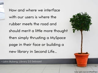 How and where we interface
      with our users is where the
      rubber meets the road and
      should merit a little more thought
      then simply thrusting a MySpace
      page in their face or building a
      new library in Second Life...

--John Blyberg, Library 2.0 Debased


                                           Some rights reserved (iNoxKrow)