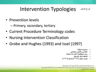 Intervention Typologies
• Prevention levels
– Primary, secondary, tertiary
• Current Procedure Terminology codes
• Nursing Intervention Classification
• Grobe and Hughes (1993) and Issel (1997)
‫التدخل‬ ‫أنواع‬
•
‫الوقاية‬ ‫مستويات‬
•
‫والجامعي‬ ‫والثانوي‬ ‫االبتدائي‬
•
‫الحالية‬ ‫اإلجراءات‬ ‫مصطلحات‬ ‫رموز‬
•
‫التمريض‬ ‫تدخل‬ ‫تصنيف‬
•
‫جروب‬
‫وهيوز‬
(
1993
)
‫وإيسيل‬
(
1997
)
 