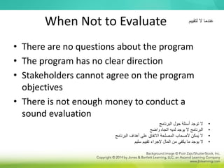 When Not to Evaluate
• There are no questions about the program
• The program has no clear direction
• Stakeholders cannot agree on the program
objectives
• There is not enough money to conduct a
sound evaluation
•
‫البرنامج‬ ‫حول‬ ‫أسئلة‬ ‫توجد‬ ‫ال‬
•
‫واضح‬ ‫اتجاه‬ ‫لديه‬ ‫يوجد‬ ‫ال‬ ‫البرنامج‬
•
‫البرنامج‬ ‫أهداف‬ ‫على‬ ‫االتفاق‬ ‫المصلحة‬ ‫ألصحاب‬ ‫يمكن‬ ‫ال‬
•
‫سليم‬ ‫تقييم‬ ‫إلجراء‬ ‫المال‬ ‫من‬ ‫يكفي‬ ‫ما‬ ‫يوجد‬ ‫ال‬
‫لتقييم‬ ‫ال‬ ‫عندما‬
 
