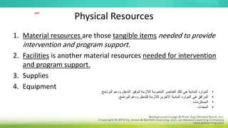 Physical Resources
1. Material resources are those tangible items needed to provide
intervention and program support.
2. Facilities is another material resources needed for intervention
and program support.
3. Supplies
4. Equipment
•
‫الب‬ ‫ودعم‬ ‫التدخل‬ ‫لتوفير‬ ‫الالزمة‬ ‫الملموسة‬ ‫العناصر‬ ‫تلك‬ ‫هي‬ ‫المادية‬ ‫الموارد‬
‫رنامج‬
.
•
‫البرنامج‬ ‫ودعم‬ ‫للتدخل‬ ‫الالزمة‬ ‫األخرى‬ ‫المادية‬ ‫الموارد‬ ‫هي‬ ‫المرافق‬
.
•
‫المستلزمات‬
•
‫المعدات‬
‫مهم‬
 