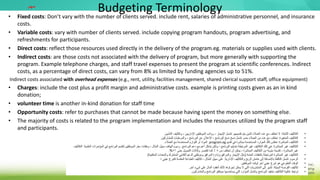 Budgeting Terminology
• Fixed costs: Don’t vary with the number of clients served. include rent, salaries of administrative personnel, and insurance
costs.
• Variable costs: vary with number of clients served. include copying program handouts, program advertising, and
refreshments for participants.
• Direct costs: reflect those resources used directly in the delivery of the program.eg. materials or supplies used with clients.
• Indirect costs: are those costs not associated with the delivery of program, but more generally with supporting the
program. Example telephone charges, and staff travel expenses to present the program at scientific conferences. Indirect
costs, as a percentage of direct costs, can vary from 8% as limited by funding agencies up to 51%.
Indirect costs associated with overhead expenses (e.g., rent, utility, facilities management, shared clerical support staff, office equipment)
• Charges: include the cost plus a profit margin and administrative costs. example is printing costs given as an in kind
donation;
• volunteer time is another in-kind donation for staff time
• Opportunity costs: refer to purchases that cannot be made because having spent the money on something else.
• The majority of costs is related to the program implementation and includes the resources utilized by the program staff
and participants.
‫مهم‬
•
‫الثابتة‬ ‫التكاليف‬
:
‫تقديمهم‬ ‫يتم‬ ‫الذين‬ ‫العمالء‬ ‫عدد‬ ‫مع‬ ‫تختلف‬ ‫ال‬
.
‫التأمين‬ ‫وتكاليف‬ ، ‫اإلداريين‬ ‫الموظفين‬ ‫رواتب‬ ، ‫اإليجار‬ ‫تشمل‬
.
•
‫المتغيرة‬ ‫التكاليف‬
:
‫خدم‬ ‫العمالء‬ ‫من‬ ‫عدد‬ ‫مع‬ ‫تختلف‬
.
‫نسخ‬ ‫تشمل‬
‫نسخ‬
‫للمشاركين‬ ‫والمرطبات‬ ، ‫البرنامج‬ ‫عن‬ ‫اإلعالن‬ ، ‫البرنامج‬
.
•
‫المباشرة‬ ‫التكاليف‬
:
‫تقديم‬ ‫في‬ ‫مباشرة‬ ‫المستخدمة‬ ‫الموارد‬ ‫تلك‬ ‫تعكس‬
program.eg
.
‫العمالء‬ ‫مع‬ ‫المستخدمة‬ ‫اللوازم‬ ‫أو‬ ‫المواد‬
.
•
‫المباشرة‬ ‫غير‬ ‫التكاليف‬
:
‫البرنامج‬ ‫دعم‬ ‫مع‬ ‫أعم‬ ‫بشكل‬ ‫ولكن‬ ، ‫البرنامج‬ ‫بتسليم‬ ‫المرتبطة‬ ‫غير‬ ‫التكاليف‬ ‫تلك‬ ‫هي‬
.
‫البرنام‬ ‫لتقديم‬ ‫الموظفين‬ ‫سفر‬ ‫ونفقات‬ ، ‫المثال‬ ‫سبيل‬ ‫الهاتف‬ ‫رسوم‬
‫العلمية‬ ‫المؤتمرات‬ ‫في‬ ‫ج‬
.
‫التكاليف‬
‫من‬ ‫تختلف‬ ‫أن‬ ‫يمكن‬ ، ‫المباشرة‬ ‫التكاليف‬ ‫من‬ ‫مئوية‬ ‫كنسبة‬ ، ‫المباشرة‬ ‫غير‬
8
‫التمويل‬ ‫وكاالت‬ ‫تقتصر‬ ‫كما‬ ٪
‫حتى‬
51
.%
•
‫العامة‬ ‫بالنفقات‬ ‫المرتبطة‬ ‫المباشرة‬ ‫غير‬ ‫التكاليف‬
(
‫المكتبية‬ ‫والمعدات‬ ‫المشترك‬ ‫الكتابي‬ ‫الدعم‬ ‫وموظفي‬ ‫المرافق‬ ‫وإدارة‬ ‫والمرافق‬ ‫اإليجار‬ ‫مثل‬
)
•
‫الرسوم‬
:
‫اإلدارية‬ ‫والتكاليف‬ ‫الربح‬ ‫هامش‬ ‫إلى‬ ‫باإلضافة‬ ‫التكلفة‬ ‫تشمل‬
.
‫؛‬ ‫عيني‬ ‫كتبرع‬ ‫المقدمة‬ ‫الطباعة‬ ‫تكاليف‬ ، ‫المثال‬ ‫سبيل‬ ‫على‬
•
‫الموظفين‬ ‫لوقت‬ ‫آخر‬ ‫عيني‬ ‫تبرع‬ ‫هو‬ ‫التطوعي‬ ‫الوقت‬
•
‫البديلة‬ ‫الفرصة‬ ‫تكاليف‬
:
‫آخر‬ ‫شيء‬ ‫على‬ ‫المال‬ ‫أنفقت‬ ‫ألنك‬ ‫إجراؤها‬ ‫يمكن‬ ‫ال‬ ‫التي‬ ‫المشتريات‬ ‫إلى‬ ‫تشير‬
.
•
‫والمشاركون‬ ‫البرنامج‬ ‫موظفو‬ ‫يستخدمها‬ ‫التي‬ ‫الموارد‬ ‫وتشمل‬ ‫البرنامج‬ ‫بتنفيذ‬ ‫التكاليف‬ ‫غالبية‬ ‫ترتبط‬
.
 