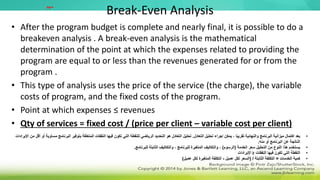 Break-Even Analysis
• After the program budget is complete and nearly final, it is possible to do a
breakeven analysis . A break-even analysis is the mathematical
determination of the point at which the expenses related to providing the
program are equal to or less than the revenues generated for or from the
program .
• This type of analysis uses the price of the service (the charge), the variable
costs of program, and the fixed costs of the program.
• Point at which expenses ≤ revenues
• Qty of services = fixed cost / (price per client – variable cost per client)
•
‫التعادل‬ ‫تحليل‬ ‫إجراء‬ ‫يمكن‬ ، ‫ا‬ً‫ب‬‫تقري‬ ‫والنهائية‬ ‫البرنامج‬ ‫ميزانية‬ ‫اكتمال‬ ‫بعد‬
.
‫الب‬ ‫بتوفير‬ ‫المتعلقة‬ ‫النفقات‬ ‫فيها‬ ‫تكون‬ ‫التي‬ ‫للنقطة‬ ‫الرياضي‬ ‫التحديد‬ ‫هو‬ ‫التعادل‬ ‫تحليل‬
‫اإليرادات‬ ‫من‬ ‫أقل‬ ‫أو‬ ‫مساوية‬ ‫رنامج‬
‫منه‬ ‫أو‬ ‫البرنامج‬ ‫عن‬ ‫الناتجة‬
.
•
‫الخدمة‬ ‫سعر‬ ‫التحليل‬ ‫من‬ ‫النوع‬ ‫هذا‬ ‫يستخدم‬
(
‫الرسوم‬
)
‫للبرنامج‬ ‫الثابتة‬ ‫والتكاليف‬ ، ‫للبرنامج‬ ‫المتغيرة‬ ‫والتكاليف‬ ،
.
•
‫فيها‬ ‫تكون‬ ‫التي‬ ‫النقطة‬
‫النفقات‬
≤
‫اإليرادات‬
•
‫الخدمات‬ ‫كمية‬
=
‫الثابتة‬ ‫التكلفة‬
( /
‫عميل‬ ‫لكل‬ ‫السعر‬
-
‫عميل‬ ‫لكل‬ ‫المتغيرة‬ ‫التكلفة‬
)
‫مهم‬
 