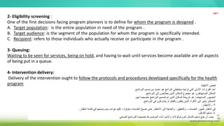 2- Eligibility screening :
One of the first decisions facing program planners is to define for whom the program is designed .
A. Target population: is the entire population in need of the program .
B. Target audience: is the segment of the population for whom the program is specifically intended.
C. Recipient: refers to those individuals who actually receive or participate in the program .
3- Queuing:
Waiting to be seen for services, being on hold, and having to wait until services become available are all aspects
of being put in a queue.
4- Intervention delivery:
Delivery of the intervention ought to follow the protocols and procedures developed specifically for the health
program ‫األهلية‬ ‫فحص‬
:
‫البرنامج‬ ‫صمم‬ ‫من‬ ‫تحديد‬ ‫هو‬ ‫البرامج‬ ‫مخططي‬ ‫تواجه‬ ‫التي‬ ‫األولى‬ ‫القرارات‬ ‫أحد‬
.
‫المستهدفون‬ ‫السكان‬
:
‫البرنامج‬ ‫إلى‬ ‫يحتاجون‬ ‫الذين‬ ‫السكان‬ ‫مجموع‬ ‫هو‬
.
‫المستهدف‬ ‫الجمهور‬
:
‫لهم‬ ‫ا‬ً‫ص‬‫خصي‬ ‫البرنامج‬ ‫تصميم‬ ‫تم‬ ‫الذين‬ ‫السكان‬ ‫شريحة‬ ‫هو‬
.
‫المستلم‬
:
‫البرنامج‬ ‫في‬ ‫يشاركون‬ ‫أو‬ ‫بالفعل‬ ‫يتلقون‬ ‫الذين‬ ‫األفراد‬ ‫إلى‬ ‫يشير‬
.
3
-
‫االنتظار‬
:
‫انتظار‬ ‫قائمة‬ ‫في‬ ‫وضعها‬ ‫يتم‬ ‫جوانب‬ ‫كلها‬ ، ‫متوفرة‬ ‫الخدمات‬ ‫تصبح‬ ‫حتى‬ ‫االنتظار‬ ‫إلى‬ ‫والحاجة‬ ، ‫والتعليق‬ ، ‫الخدمات‬ ‫ظهور‬ ‫انتظار‬ ‫في‬
.
4
-
‫التدخل‬ ‫تسليم‬
:
‫الصحي‬ ‫للبرنامج‬ ‫ا‬ً‫ص‬‫خصي‬ ‫الموضوعة‬ ‫واإلجراءات‬ ‫البروتوكوالت‬ ‫التدخل‬ ‫تسليم‬ ‫يتبع‬ ‫أن‬ ‫يجب‬
‫مهم‬
 
