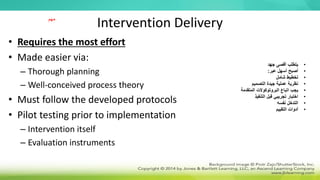 Intervention Delivery
• Requires the most effort
• Made easier via:
– Thorough planning
– Well-conceived process theory
• Must follow the developed protocols
• Pilot testing prior to implementation
– Intervention itself
– Evaluation instruments
•
‫جهد‬ ‫أقصى‬ ‫يتطلب‬
•
‫عبر‬ ‫أسهل‬ ‫أصبح‬
:
•
‫شامل‬ ‫تخطيط‬
•
‫التصميم‬ ‫جيدة‬ ‫عملية‬ ‫نظرية‬
•
‫المتقدمة‬ ‫البروتوكوالت‬ ‫اتباع‬ ‫يجب‬
•
‫التنفيذ‬ ‫قبل‬ ‫تجريبي‬ ‫اختبار‬
•
‫نفسه‬ ‫التدخل‬
•
‫التقييم‬ ‫أدوات‬
‫مهم‬
 