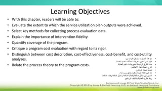 Learning Objectives
• With this chapter, readers will be able to:
• Evaluate the extent to which the service utilization plan outputs were achieved.
• Select key methods for collecting process evaluation data.
• Explain the importance of intervention fidelity.
• Quantify coverage of the program.
• Critique a program cost evaluation with regard to its rigor.
• Distinguish between cost description, cost-effectiveness, cost-benefit, and cost-utility
analyses.
• Relate the process theory to the program costs.
•
‫من‬ ‫القراء‬ ‫سيتمكن‬ ، ‫الفصل‬ ‫هذا‬ ‫مع‬
:
•
‫الخدمة‬ ‫استخدام‬ ‫خطة‬ ‫مخرجات‬ ‫تحقيق‬ ‫مدى‬ ‫تقييم‬
.
•
‫العملية‬ ‫تقييم‬ ‫بيانات‬ ‫لجمع‬ ‫الرئيسية‬ ‫الطرق‬ ‫حدد‬
.
•
‫اإلخالص‬ ‫تدخل‬ ‫أهمية‬ ‫اشرح‬
.
•
‫البرنامج‬ ‫تغطية‬ ‫تحديد‬
.
•
‫بصرامته‬ ‫يتعلق‬ ‫فيما‬ ‫البرنامج‬ ‫تكلفة‬ ‫تقييم‬ ‫نقد‬
.
•
‫التكلفة‬ ‫وفائدة‬ ‫التكلفة‬ ‫وتحليل‬ ‫التكلفة‬ ‫وفعالية‬ ‫التكلفة‬ ‫تحليل‬ ‫بين‬ ‫التمييز‬
.
•
‫البرنامج‬ ‫بتكاليف‬ ‫العملية‬ ‫نظرية‬ ‫ربط‬
.
 