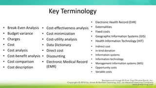 Key Terminology
• Break-Even Analysis
• Budget variance
• Charges
• Cost
• Cost analysis
• Cost-benefit analysis
• Cost comparison
• Cost description
• Cost-effectiveness analysis
• Cost minimization
• Cost-utility analysis
• Data Dictionary
• Direct cost
• Discounting
• Electronic Medical Record
(EMR)
• Electronic Health Record (EHR)
• Externalities
• Fixed costs
• Geographic Information Systems (GIS)
• Health Information Technology (HIT)
• Indirect cost
• In-kind donation
• Information systems
• Information technology
• Management information systems (MIS)
• Opportunity costs
• Variable costs
 
