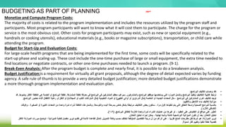 BUDGETING AS PART OF PLANNING
Monetize and Compute Program Costs:
The majority of costs is related to the program implementation and includes the resources utilized by the program staff and
participants. Most program participants will want to know what it will cost them to participate. The charge for the program or
service is the most obvious cost. Other costs for program participants may exist, such as new or special equipment (e.g.,
handrails or cooking utensils), educational materials (e.g., books or magazine subscriptions), transportation, or child care while
attending the program.
Budget for Start-Up and Evaluation Costs:
For large-scale health programs that are being implemented for the first time, some costs will be specifically related to the
start-up phase and scaling-up. These cost include the one-time purchase of large or small equipment, the extra time needed to
find locations or negotiate contracts, or other one-time purchases needed to launch a program. (9-1).
Break-Even Analysis: After the program budget is complete and nearly final, it is possible to do a breakeven analysis.
Budget Justification:is a requirement for virtually all grant proposals, although the degree of detail expected varies by funding
agency. A safe rule of thumb is to provide a very detailed budget justification; more detailed budget justifications demonstrate
a more thorough program implementation and evaluation plan.
•
‫البرنامج‬ ‫تكاليف‬ ‫وحساب‬ ‫نقد‬
:
•
‫والمشاركون‬ ‫البرنامج‬ ‫موظفو‬ ‫يستخدمها‬ ‫التي‬ ‫الموارد‬ ‫وتشمل‬ ‫البرنامج‬ ‫بتنفيذ‬ ‫التكاليف‬ ‫غالبية‬ ‫ترتبط‬
.
‫المشاركة‬ ‫تكلفة‬ ‫معرفة‬ ‫في‬ ‫البرنامج‬ ‫في‬ ‫المشاركين‬ ‫معظم‬ ‫سيرغب‬
.
‫ال‬ ‫هي‬ ‫الخدمة‬ ‫أو‬ ‫البرنامج‬ ‫تكلفة‬
‫ا‬ً‫ح‬‫وضو‬ ‫األكثر‬ ‫تكلفة‬
.
‫قد‬
‫الخاصة‬ ‫أو‬ ‫الجديدة‬ ‫المعدات‬ ‫مثل‬ ، ‫البرنامج‬ ‫في‬ ‫للمشاركين‬ ‫أخرى‬ ‫تكاليف‬ ‫توجد‬
(
‫الطهي‬ ‫أواني‬ ‫أو‬ ‫الدرابزين‬ ‫مثل‬
)
‫التعليمية‬ ‫المواد‬ ‫أو‬
(
‫المجالت‬ ‫أو‬ ‫الكتب‬ ‫اشتراكات‬ ‫مثل‬
)
‫البر‬ ‫حضور‬ ‫أثناء‬ ‫األطفال‬ ‫رعاية‬ ‫أو‬ ‫النقل‬ ‫أو‬
‫نامج‬
.
•
‫والتقييم‬ ‫التشغيل‬ ‫بدء‬ ‫تكاليف‬ ‫ميزانية‬
:
•
‫والتوسعة‬ ‫البدء‬ ‫بمرحلة‬ ‫خاص‬ ‫بشكل‬ ‫مرتبطة‬ ‫التكاليف‬ ‫بعض‬ ‫ستكون‬ ، ‫مرة‬ ‫ألول‬ ‫تنفيذها‬ ‫يتم‬ ‫التي‬ ‫النطاق‬ ‫واسعة‬ ‫الصحية‬ ‫للبرامج‬ ‫بالنسبة‬
.
‫الص‬ ‫أو‬ ‫الكبيرة‬ ‫المعدات‬ ‫من‬ ‫واحدة‬ ‫لمرة‬ ‫شراء‬ ‫التكلفة‬ ‫هذه‬ ‫وتشمل‬
‫والوقت‬ ، ‫غيرة‬
‫ل‬ ‫الالزم‬ ‫اإلضافي‬
•
‫البرنامج‬ ‫إلطالق‬ ‫الالزمة‬ ‫واحدة‬ ‫لمرة‬ ‫الشراء‬ ‫عمليات‬ ‫من‬ ‫غيرها‬ ‫أو‬ ، ‫العقود‬ ‫على‬ ‫التفاوض‬ ‫أو‬ ‫مواقع‬ ‫على‬ ‫العثور‬
( .
9
-
1
.)
•
‫التعادل‬ ‫تحليل‬
:
‫الميزانية‬ ‫تكون‬ ‫أن‬ ‫بعد‬
‫البرنامجية‬
‫التعادل‬ ‫تحليل‬ ‫إجراء‬ ‫يمكن‬ ، ‫نهائية‬ ‫وشبه‬ ‫كاملة‬
.
•
‫الموازنة‬ ‫تبرير‬
:
‫التمويل‬ ‫وكالة‬ ‫حسب‬ ‫تختلف‬ ‫المتوقعة‬ ‫التفاصيل‬ ‫درجة‬ ‫أن‬ ‫من‬ ‫الرغم‬ ‫على‬ ، ‫ا‬ً‫ب‬‫تقري‬ ‫المنح‬ ‫مقترحات‬ ‫لكل‬ ‫شرط‬ ‫هو‬
.
‫م‬ ‫توضح‬ ‫؛‬ ‫للميزانية‬ ‫للغاية‬ ‫مفصل‬ ‫تبرير‬ ‫تقديم‬ ‫في‬ ‫اآلمنة‬ ‫القاعدة‬ ‫تتمثل‬
‫األكثر‬ ‫الموازنة‬ ‫بررات‬
ً‫ل‬‫شمو‬ ‫أكثر‬ ‫وتقييم‬ ‫تنفيذ‬ ‫خطة‬ ً‫ال‬‫تفصي‬
.
‫مهم‬
 