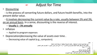Adjust for Time
• Discounting
- is the process of converting future dollars, and future health benefits, into the
present dollar value.
- It involves decreasing the current value by a rate, usually between 1% and 3%,
on an annual basis. In a sense, discounting is the reverse of interest.
– Usually 1 – 3% annually
• Inflation
– Applied to program expenses
• Depreciation(decreasing the value of assets over time .
– Decreasing value of capital (e.g., computers).
•
‫خصم‬
•
-
‫الحالية‬ ‫الدولر‬ ‫قيمة‬ ‫إلى‬ ، ‫المستقبلية‬ ‫الصحية‬ ‫والفوائد‬ ، ‫المستقبلية‬ ‫الدولرات‬ ‫تحويل‬ ‫عملية‬ ‫هي‬
.
•
-
‫بين‬ ‫عادة‬ ‫يتراوح‬ ‫بمعدل‬ ‫الحالية‬ ‫القيمة‬ ‫خفض‬ ‫على‬ ‫ذلك‬ ‫ينطوي‬
1
‫و‬ ٪
3
‫سنوي‬ ‫أساس‬ ‫على‬ ٪
.
‫الهتمام‬ ‫عكس‬ ‫هو‬ ‫الخصم‬ ، ‫ما‬ ‫بمعنى‬
.
•
‫عادة‬
1
-
3
‫سنويا‬ ٪
•
‫التضخم‬
•
‫البرنامج‬ ‫مصاريف‬ ‫على‬ ‫تطبق‬
•
‫الستهالك‬
(
‫الوقت‬ ‫مرور‬ ‫مع‬ ‫األصول‬ ‫قيمة‬ ‫تقليل‬
.
•
‫المال‬ ‫رأس‬ ‫قيمة‬ ‫انخفاض‬
(
‫الكمبيوتر‬ ‫أجهزة‬ ، ‫المثال‬ ‫سبيل‬ ‫على‬
.)
‫مهم‬
 