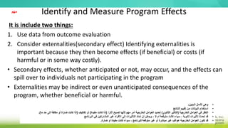 Identify and Measure Program Effects
It is include two things:
1. Use data from outcome evaluation
2. Consider externalities(secondary effect) Identifying externalities is
important because they then become effects (if beneficial) or costs (if
harmful or in some way costly).
• Secondary effects, whether anticipated or not, may occur, and the effects can
spill over to individuals not participating in the program
• Externalities may be indirect or even unanticipated consequences of the
program, whether beneficial or harmful.
•
‫شيئين‬ ‫تشمل‬ ‫وهي‬
:
•
‫النتائج‬ ‫تقييم‬ ‫من‬ ‫البيانات‬ ‫استخدام‬
•
‫الخارجية‬ ‫العوامل‬ ‫في‬ ‫النظر‬
(
‫الثانوي‬ ‫التأثير‬
)
‫ا‬ً‫آثار‬ ‫تصبح‬ ‫ألنها‬ ‫مهم‬ ‫أمر‬ ‫الخارجية‬ ‫العوامل‬ ‫تحديد‬
(
‫مفيدة‬ ‫كانت‬ ‫إذا‬
)
‫تكاليف‬ ‫أو‬
(
‫ما‬ ‫حد‬ ‫إلى‬ ‫مكلفة‬ ‫أو‬ ‫ضارة‬ ‫كانت‬ ‫إذا‬
.)
•
‫البرنامج‬ ‫في‬ ‫المشاركين‬ ‫غير‬ ‫األفراد‬ ‫إلى‬ ‫التأثيرات‬ ‫تمتد‬ ‫أن‬ ‫ويمكن‬ ، ‫ل‬ ‫أم‬ ‫متوقعة‬ ‫كانت‬ ‫سواء‬ ، ‫ثانوية‬ ‫تأثيرات‬ ‫تحدث‬ ‫قد‬
•
‫ضارة‬ ‫أو‬ ‫مفيدة‬ ‫كانت‬ ‫سواء‬ ، ‫للبرنامج‬ ‫متوقعة‬ ‫غير‬ ‫أو‬ ‫مباشرة‬ ‫غير‬ ‫عواقب‬ ‫الخارجية‬ ‫العوامل‬ ‫تكون‬ ‫قد‬
.
‫مهم‬
 