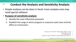 Conduct the Analysis and Sensitivity Analysis
• Simple analyses can be done in Excel; more complex ones may
need special software
• Purpose of sensitivity analysis
1. Identify the most influential parameter
2. Establish the range in which program or outcome costs have minimal
effect on conclusions.
‫مهم‬
•
‫في‬ ‫بسيطة‬ ‫تحليالت‬ ‫إجراء‬ ‫يمكن‬
Excel
‫خاصة‬ ‫برامج‬ ‫تحتاج‬ ‫قد‬ ‫تعقيدا‬ ‫أكثر‬ ‫؛‬
•
‫الحساسية‬ ‫تحليل‬ ‫من‬ ‫الغرض‬
•
‫نفوذا‬ ‫األكثر‬ ‫المعلمة‬ ‫تحديد‬
•
‫االستنتاجات‬ ‫على‬ ‫ضئيل‬ ‫تأثير‬ ‫فيه‬ ‫النتائج‬ ‫أو‬ ‫البرنامج‬ ‫لتكاليف‬ ‫يكون‬ ‫الذي‬ ‫النطاق‬ ‫حدد‬
.
 