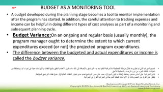 BUDGET AS A MONITORING TOOL
• A budget developed during the planning stage becomes a tool to monitor implementation
after the program has started. In addition, the careful attention to tracking expenses and
income can be helpful in doing different types of cost analyses as part of a monitoring and
subsequent planning cycle.
• Budget Variance:On an ongoing and regular basis (usually monthly), the
program manager ought to determine the extent to which current
expenditures exceed (or not) the projected program expenditures.
• The difference between the budgeted and actual expenditures or income is
called the budget variance.
•
‫البرنامج‬ ‫بدء‬ ‫بعد‬ ‫التنفيذ‬ ‫لمراقبة‬ ‫أداة‬ ‫التخطيط‬ ‫مرحلة‬ ‫خالل‬ ‫تطويرها‬ ‫تم‬ ‫التي‬ ‫الميزانية‬ ‫تصبح‬
.
‫م‬ ‫واإليرادات‬ ‫النفقات‬ ‫بتتبع‬ ‫الدقيق‬ ‫االهتمام‬ ‫يكون‬ ‫قد‬ ، ‫ذلك‬ ‫إلى‬ ‫باإلضافة‬
‫من‬ ‫مختلفة‬ ‫أنواع‬ ‫إجراء‬ ‫في‬ ‫ًا‬‫د‬‫في‬
‫الالحق‬ ‫والتخطيط‬ ‫الرصد‬ ‫دورة‬ ‫من‬ ‫كجزء‬ ‫التكلفة‬ ‫تحليالت‬
.
•
‫الميزانية‬ ‫تباين‬
:
‫ومنتظم‬ ‫مستمر‬ ‫أساس‬ ‫على‬
(
‫ًا‬‫ي‬‫شهر‬ ‫يكون‬ ‫ما‬ ً‫ة‬‫عاد‬
)
‫الحالية‬ ‫النفقات‬ ‫تجاوز‬ ‫مدى‬ ‫تحديد‬ ‫البرنامج‬ ‫مدير‬ ‫على‬ ‫يجب‬ ،
(
‫عدم‬ ‫أو‬
)
‫المتوقعة‬ ‫البرنامج‬ ‫نفقات‬
.
•
‫الميزانية‬ ‫في‬ ‫الفرق‬ ‫الميزانية‬ ‫في‬ ‫المدرجة‬ ‫الفعلية‬ ‫اإليرادات‬ ‫أو‬ ‫المصروفات‬ ‫بين‬ ‫الفرق‬ ‫على‬ ‫ُطلق‬‫ي‬
.
‫مهم‬
 