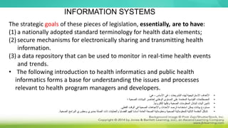 The strategic goals of these pieces of legislation, essentially, are to have:
(1) a nationally adopted standard terminology for health data elements;
(2) secure mechanisms for electronically sharing and transmitting health
information.
(3) a data repository that can be used to monitor in real-time health events
and trends.
• The following introduction to health informatics and public health
informatics forms a base for understanding the issues and processes
relevant to health program managers and developers.
INFORMATION SYSTEMS
•
‫هي‬ ، ‫األساس‬ ‫في‬ ، ‫التشريعات‬ ‫لهذه‬ ‫االستراتيجية‬ ‫األهداف‬
:
•
‫؛‬ ‫الصحية‬ ‫البيانات‬ ‫لعناصر‬ ‫الوطني‬ ‫المستوى‬ ‫على‬ ‫المعتمدة‬ ‫القياسية‬ ‫المصطلحات‬
•
ً‫ا‬‫إلكتروني‬ ‫ونقلها‬ ‫الصحية‬ ‫المعلومات‬ ‫لتبادل‬ ‫آليات‬ ‫تأمين‬
.
•
‫الفعلي‬ ‫الوقت‬ ‫في‬ ‫الصحية‬ ‫واالتجاهات‬ ‫األحداث‬ ‫لرصد‬ ‫استخدامه‬ ‫يمكن‬ ‫بيانات‬ ‫مستودع‬
.
•
‫البرامج‬ ‫ومطوري‬ ‫بمديري‬ ‫الصلة‬ ‫ذات‬ ‫والعمليات‬ ‫القضايا‬ ‫لفهم‬ ‫ا‬ً‫س‬‫أسا‬ ‫العامة‬ ‫الصحة‬ ‫ومعلوماتية‬ ‫الصحية‬ ‫للمعلوماتية‬ ‫التالية‬ ‫المقدمة‬ ‫تشكل‬
‫ال‬
‫صحية‬
.
 