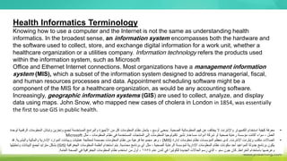 Health Informatics Terminology
Knowing how to use a computer and the Internet is not the same as understanding health
informatics. In the broadest sense, an information system encompasses both the hardware and
the software used to collect, store, and exchange digital information for a work unit, whether a
healthcare organization or a utilities company. Information technology refers the products used
within the information system, such as Microsoft
Office and Ethernet Internet connections. Most organizations have a management information
system (MIS), which a subset of the information system designed to address managerial, fiscal,
and human resources processes and data. Appointment scheduling software might be a
component of the MIS for a healthcare organization, as would be any accounting software.
Increasingly, geographic information systems (GIS) are used to collect, analyze, and display
data using maps. John Snow, who mapped new cases of cholera in London in 1854, was essentially
the first to use GIS in public health.
•
‫الصحية‬ ‫المعلوماتية‬ ‫فهم‬ ‫عن‬ ‫يختلف‬ ‫ال‬ ‫واإلنترنت‬ ‫الكمبيوتر‬ ‫استخدام‬ ‫كيفية‬ ‫معرفة‬
.
‫ال‬ ‫وتبادل‬ ‫وتخزين‬ ‫لجمع‬ ‫المستخدمة‬ ‫والبرامج‬ ‫األجهزة‬ ‫من‬ ‫كل‬ ‫المعلومات‬ ‫نظام‬ ‫يشمل‬ ، ‫أوسع‬ ‫بمعنى‬
‫لوحدة‬ ‫الرقمية‬ ‫معلومات‬
‫مساعدة‬ ‫أدوات‬ ‫شركة‬ ‫أو‬ ‫صحية‬ ‫رعاية‬ ‫مؤسسة‬ ‫أكانت‬ ‫سواء‬ ، ‫العمل‬
.
‫مثل‬ ، ‫المعلومات‬ ‫نظام‬ ‫في‬ ‫المستخدمة‬ ‫المنتجات‬ ‫إلى‬ ‫المعلومات‬ ‫تكنولوجيا‬ ‫تشير‬
Microsoft
•
‫اإلنترنت‬ ‫وإيثرنت‬ ‫مكتب‬ ‫اتصاالت‬
.
‫إدارة‬ ‫معلومات‬ ‫نظام‬ ‫المؤسسات‬ ‫معظم‬ ‫لدى‬
(
MIS
)
‫والبشرية‬ ‫والمالية‬ ‫اإلدارية‬ ‫الموارد‬ ‫وبيانات‬ ‫عمليات‬ ‫لمعالجة‬ ‫مصممة‬ ‫المعلومات‬ ‫نظام‬ ‫من‬ ‫فرعية‬ ‫مجموعة‬ ‫وهو‬ ،
.
‫قد‬
‫محاسبة‬ ‫برنامج‬ ‫أي‬ ‫مثل‬ ، ‫الصحية‬ ‫الرعاية‬ ‫لمؤسسة‬ ‫اإلدارية‬ ‫المعلومات‬ ‫نظام‬ ‫مكونات‬ ‫أحد‬ ‫المواعيد‬ ‫جدولة‬ ‫برنامج‬ ‫يكون‬
.
‫الجغرافية‬ ‫المعلومات‬ ‫أنظمة‬ ‫استخدام‬ ‫يتم‬
(
GIS
)
‫وتحليلها‬ ‫البيانات‬ ‫لجمع‬ ‫متزايد‬ ‫بشكل‬
‫الخرائط‬ ‫باستخدام‬ ‫وعرضها‬
.
‫عام‬ ‫لندن‬ ‫في‬ ‫للكوليرا‬ ‫الجديدة‬ ‫الحاالت‬ ‫رسم‬ ‫الذي‬ ، ‫سنو‬ ‫جون‬ ‫كان‬
1854
‫العامة‬ ‫الصحة‬ ‫في‬ ‫الجغرافية‬ ‫المعلومات‬ ‫نظام‬ ‫استخدم‬ ‫من‬ ‫أول‬ ،
.
 