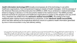 health information technology (HIT) broadly encompasses all of the technology in use within
healthcare organizations, from computerized imaging to tweets of health messages. Until the passage of
the American Recovery and Reconstruction Act (ARRA) in 2009, focus centered on medical technology
linked to imaging or devices or on the documents related to the medical record. The ARRA provided
financial incentives for physicians and healthcare organizations to speed up the adoption and use of HIT.
Thus, emphasis has shifted from the electronic medical record (EMR), the analog to the more
traditional paper medical record maintained by a physician, to the electronic health record (EHR),
which has been defined as the longitudinal electronic record of a patient’s health information generated
by one or more encounters in any care delivery setting .
•
‫الصحية‬ ‫المعلومات‬ ‫تكنولوجيا‬ ‫تشمل‬
(
HIT
)
‫إلى‬ ‫المحوسب‬ ‫التصوير‬ ‫من‬ ، ‫الصحية‬ ‫الرعاية‬ ‫مؤسسات‬ ‫داخل‬ ‫المستخدمة‬ ‫التكنولوجيا‬ ‫كل‬ ‫واسع‬ ‫نطاق‬ ‫على‬
‫التغريدات‬
‫الصحية‬ ‫بالرسائل‬ ‫الخاصة‬
.
‫ح‬
‫إصدار‬ ‫تى‬
‫األمريكي‬ ‫اإلعمار‬ ‫وإعادة‬ ‫التعافي‬ ‫قانون‬
(
ARRA
)
‫عام‬ ‫في‬
2009
‫الطبي‬ ‫بالسجل‬ ‫المتعلقة‬ ‫الوثائق‬ ‫على‬ ‫أو‬ ‫األجهزة‬ ‫أو‬ ‫بالتصوير‬ ‫المرتبطة‬ ‫الطبية‬ ‫التكنولوجيا‬ ‫على‬ ‫التركيز‬ ‫تركز‬ ،
.
‫قدمت‬
ARRA
‫الحوافز‬
‫واستخدام‬ ‫اعتماد‬ ‫لتسريع‬ ‫الصحية‬ ‫الرعاية‬ ‫ومؤسسات‬ ‫لألطباء‬ ‫المالية‬
HIT
.
‫اإللكتروني‬ ‫الطبي‬ ‫السجل‬ ‫من‬ ‫التركيز‬ ‫تحول‬ ، ‫وهكذا‬
(
EMR
)
‫به‬ ‫يحتفظ‬ ‫الذي‬ ‫تقليدية‬ ‫األكثر‬ ‫الورقي‬ ‫الطبي‬ ‫السجل‬ ‫إلى‬ ‫النظير‬ ،
‫اإللكتروني‬ ‫الصحي‬ ‫السجل‬ ‫إلى‬ ، ‫الطبيب‬
(
EHR
)
‫ال‬ ‫لتقديم‬ ‫إعداد‬ ‫أي‬ ‫في‬ ‫أكثر‬ ‫أو‬ ‫واحدة‬ ‫مواجهة‬ ‫عن‬ ‫الناتجة‬ ‫المعلومات‬ ‫المريض‬ ‫لصحة‬ ‫الطولي‬ ‫اإللكتروني‬ ‫السجل‬ ‫أنه‬ ‫على‬ ‫تعريفه‬ ‫تم‬ ‫والذي‬ ،
‫رعا‬
‫ي‬
‫ة‬
.
 
