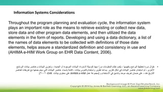 Throughout the program planning and evaluation cycle, the information system
plays an important role as the means to retrieve existing or collect new data,
store data and other program data elements, and then utilized the data
elements in the form of reports. Developing and using a data dictionary, a list of
the names of data elements to be collected with definitions of those date
elements, helps assure a standardized definition and consistency in use and
(AHIMA e-HIM Work Group on EHR Data Content, 2006).
Information Systems Considerations
•
‫البي‬ ‫وتخزين‬ ، ‫الجديدة‬ ‫أو‬ ‫الموجودة‬ ‫البيانات‬ ‫السترداد‬ ‫كوسيلة‬ ‫ا‬ً‫م‬‫مه‬ ‫ا‬ً‫دور‬ ‫المعلومات‬ ‫نظام‬ ‫يلعب‬ ، ‫وتقييمها‬ ‫البرامج‬ ‫تخطيط‬ ‫دورة‬ ‫طوال‬
‫انا‬
‫وعناص‬ ‫ت‬
‫البرنامج‬ ‫بيانات‬ ‫ر‬
‫تقارير‬ ‫شكل‬ ‫في‬ ‫البيانات‬ ‫عناصر‬ ‫استخدام‬ ‫ثم‬ ، ‫األخرى‬
.
‫جم‬ ‫سيتم‬ ‫التي‬ ‫البيانات‬ ‫عناصر‬ ‫بأسماء‬ ‫قائمة‬ ، ‫بيانات‬ ‫قاموس‬ ‫واستخدام‬ ‫تطوير‬ ‫يساعد‬
‫لعناصر‬ ‫تعريفات‬ ‫مع‬ ‫عها‬
‫و‬ ‫االستخدام‬ ‫في‬ ‫وتناسق‬ ‫موحد‬ ‫تعريف‬ ‫ضمان‬ ‫على‬ ، ‫هذه‬ ‫التاريخ‬
(
‫عمل‬ ‫مجموعة‬
AHIMA e-HIM
‫بيانات‬ ‫محتوى‬ ‫على‬
EHR
،
2006
.)
 