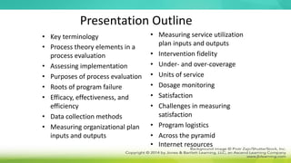 Presentation Outline
• Key terminology
• Process theory elements in a
process evaluation
• Assessing implementation
• Purposes of process evaluation
• Roots of program failure
• Efficacy, effectiveness, and
efficiency
• Data collection methods
• Measuring organizational plan
inputs and outputs
• Measuring service utilization
plan inputs and outputs
• Intervention fidelity
• Under- and over-coverage
• Units of service
• Dosage monitoring
• Satisfaction
• Challenges in measuring
satisfaction
• Program logistics
• Across the pyramid
• Internet resources
 