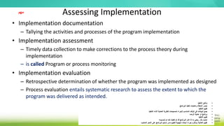 Assessing Implementation
• Implementation documentation
– Tallying the activities and processes of the program implementation
• Implementation assessment
– Timely data collection to make corrections to the process theory during
implementation
– is called Program or process monitoring
• Implementation evaluation
– Retrospective determination of whether the program was implemented as designed
– Process evaluation entails systematic research to assess the extent to which the
program was delivered as intended.
•
‫التنفيذ‬ ‫وثائق‬
•
‫البرنامج‬ ‫تنفيذ‬ ‫وعمليات‬ ‫أنشطة‬ ‫حصر‬
•
‫التنفيذ‬ ‫تقييم‬
•
‫أثناء‬ ‫العملية‬ ‫لنظرية‬ ‫تصحيحات‬ ‫إلجراء‬ ‫المناسب‬ ‫الوقت‬ ‫في‬ ‫البيانات‬ ‫جمع‬
‫التنفيذ‬
•
‫الرصد‬ ‫عملية‬ ‫أو‬ ‫برنامج‬
•
‫التنفيذ‬ ‫تقييم‬
•
‫تصميمه‬ ‫تم‬ ‫كما‬ ‫تنفيذه‬ ‫تم‬ ‫قد‬ ‫البرنامج‬ ‫كان‬ ‫إذا‬ ‫ما‬ ‫رجعي‬ ‫بأثر‬ ‫تحديد‬
•
‫المنشود‬ ‫النحو‬ ‫على‬ ‫البرنامج‬ ‫تسليم‬ ‫مدى‬ ‫لتقييم‬ ‫منهجية‬ ‫أبحاث‬ ‫إجراء‬ ‫يستلزم‬ ‫العملية‬ ‫تقييم‬
‫مهم‬
 