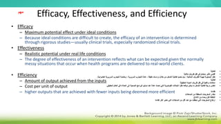 Efficacy, Effectiveness, and Efficiency
• Efficacy
– Maximum potential effect under ideal conditions
– Because ideal conditions are difficult to create, the efficacy of an intervention is determined
through rigorous studies—usually clinical trials, especially randomized clinical trials.
• Effectiveness
– Realistic potential under real life conditions
– The degree of effectiveness of an intervention reflects what can be expected given the normally
messy situations that occur when health programs are delivered to real-world clients.
• Efficiency
– Amount of output achieved from the inputs
– Cost per unit of output
– higher outputs that are achieved with fewer inputs being deemed more efficient
‫مهم‬
•
‫فعالية‬
•
‫مثالية‬ ‫ظروف‬ ‫ظل‬ ‫في‬ ‫محتمل‬ ‫تأثير‬ ‫أقصى‬
•
‫دقيقة‬ ‫دراسات‬ ‫خالل‬ ‫من‬ ‫التدخل‬ ‫فعالية‬ ‫تحديد‬ ‫يتم‬ ، ‫المثالية‬ ‫الظروف‬ ‫تهيئة‬ ‫لصعوبة‬ ‫ا‬ً‫نظر‬
-
‫العشوائية‬ ‫السريرية‬ ‫التجارب‬ ‫وخاصة‬ ، ‫السريرية‬ ‫التجارب‬ ً‫ة‬‫عاد‬
.
•
‫فعالية‬
•
‫الحقيقية‬ ‫الحياة‬ ‫ظروف‬ ‫ظل‬ ‫في‬ ‫واقعية‬ ‫إمكانات‬
•
‫ا‬ ‫العالم‬ ‫في‬ ‫العمالء‬ ‫إلى‬ ‫الصحية‬ ‫البرامج‬ ‫تسليم‬ ‫عند‬ ً‫ة‬‫عاد‬ ‫تحدث‬ ‫التي‬ ‫الفوضوية‬ ‫للحاالت‬ ‫ا‬ً‫نظر‬ ‫توقعه‬ ‫يمكن‬ ‫ما‬ ‫التدخل‬ ‫فعالية‬ ‫درجة‬ ‫تعكس‬
‫لحق‬
‫يقي‬
.
•
‫كفاءة‬
•
‫المدخالت‬ ‫من‬ ‫المحققة‬ ‫المخرجات‬ ‫مقدار‬
•
‫االنتاج‬ ‫من‬ ‫وحدة‬ ‫لكل‬ ‫التكلفة‬
•
‫كفاءة‬ ‫أكثر‬ ‫تعتبر‬ ‫التي‬ ‫المدخالت‬ ‫من‬ ‫أقل‬ ‫عدد‬ ‫مع‬ ‫تحققت‬ ‫التي‬ ‫المخرجات‬ ‫ارتفاع‬
 