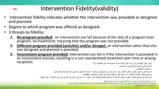 Intervention Fidelity(validity)
• Intervention fidelity indicates whether the intervention was provided as designed
and planned.
• Degree to which program was offered as designed.
• 3 threats to fidelity:
1. No program provided: an intervention can fail because of the lack of a program (non
program, no treatment): meaning that the program was not provided.
2. Different program provided (activities and/or dosage): an intervention other than the
one designed and planned is provided.
3. Inconsistent program provided: intervention can fail is if the intervention is provided in
an inconsistent manner, resulting in a non standardized treatment over time or among
recipients
‫مهم‬
‫ال‬ ‫أم‬ ‫له‬ ‫مخطط‬ ‫هو‬ ‫كما‬ ‫تصميمه‬ ‫تم‬ ‫قد‬ ‫التدخل‬ ‫كان‬ ‫إذا‬ ‫ما‬ ‫إلى‬ ‫اإلخالص‬ ‫تدخل‬ ‫يشير‬
‫التصميم‬ ‫حسب‬ ‫البرنامج‬ ‫تقديم‬ ‫تم‬ ‫التي‬ ‫الدرجة‬
3
‫لإلخالص‬ ‫تهديدات‬
‫برنامج‬ ‫تقديم‬ ‫يتم‬ ‫لم‬
:
‫برنامج‬ ‫وجود‬ ‫عدم‬ ‫بسبب‬ ‫التدخل‬ ‫يفشل‬ ‫أن‬ ‫يمكن‬
(
‫عالج‬ ‫يوجد‬ ‫ال‬ ، ‫برنامج‬ ‫غير‬
:)
‫البرنامج‬ ‫توفير‬ ‫يتم‬ ‫لم‬ ‫أنه‬ ‫يعني‬ ‫مما‬
.
‫مقدم‬ ‫مختلف‬ ‫برنامج‬
(
‫و‬ ‫األنشطة‬
/
‫الجرعة‬ ‫أو‬
:)
‫وتخطيطه‬ ‫تصميمه‬ ‫تم‬ ‫الذي‬ ‫غير‬ ‫تدخل‬ ‫تقديم‬ ‫يتم‬
.
‫المقدم‬ ‫المتسق‬ ‫غير‬ ‫البرنامج‬
:
‫المتلقين‬ ‫بين‬ ‫أو‬ ‫الوقت‬ ‫مرور‬ ‫مع‬ ‫قياسي‬ ‫غير‬ ‫عالج‬ ‫إلى‬ ‫أدى‬ ‫مما‬ ، ‫متسقة‬ ‫غير‬ ‫بطريقة‬ ‫التدخل‬ ‫تقديم‬ ‫تم‬ ‫إذا‬ ‫التدخل‬ ‫يفشل‬ ‫أن‬ ‫يمكن‬
 