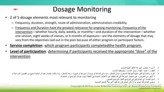 Dosage Monitoring
• 2 of 5 dosage elements most relevant to monitoring
– Frequency, duration, strength, route of administration, administration credibility.
– Frequency and Duration have the greatest relevance for ongoing monitoring. Frequency of the
intervention—whether hourly, daily, weekly, or monthly—and duration of the intervention—whether
one session, eight weeks of classes, or 6 months of exposure—are the elements of dosage that may
vary from the objectives laid out in the plan because of either program or participant factors.
• Service completion: which program participants completedthe health program.
• Level of participation: determining if participants received the appropriate “dose” of the
intervention
‫مهم‬
•
2
‫من‬
5
‫للرصد‬ ‫أهمية‬ ‫األكثر‬ ‫الجرعة‬ ‫عناصر‬
•
‫اإلدارة‬ ‫مصداقية‬ ، ‫اإلدارة‬ ‫مسار‬ ، ‫القوة‬ ، ‫المدة‬ ، ‫التكرار‬
.
•
‫المستمرة‬ ‫للمراقبة‬ ‫أهمية‬ ‫أكبر‬ ‫لها‬ ‫والمدة‬ ‫التردد‬
.
‫التدخل‬ ‫تواتر‬
-
‫ًا‬‫ي‬‫شهر‬ ‫أو‬ ‫ًا‬‫ي‬‫أسبوع‬ ‫أو‬ ‫ًا‬‫ي‬‫يوم‬ ‫أو‬ ‫الساعة‬ ‫في‬ ‫سواء‬
-
‫التدخل‬ ‫ومدة‬
-
‫م‬ ‫أسابيع‬ ‫ثمانية‬ ‫أو‬ ‫واحدة‬ ‫جلسة‬ ‫كانت‬ ‫سواء‬
‫أو‬ ‫الدراسية‬ ‫الفصول‬ ‫ن‬
6
‫التعرض‬ ‫من‬ ‫أشهر‬
-
‫المشارك‬ ‫أو‬ ‫البرنامج‬ ‫عوامل‬ ‫بسبب‬ ‫الخطة‬ ‫في‬ ‫المحددة‬ ‫األهداف‬ ‫عن‬ ‫تختلف‬ ‫قد‬ ‫التي‬ ‫الجرعة‬ ‫عناصر‬ ‫هي‬
.
•
‫الخدمة‬ ‫إتمام‬
:
‫الصحي‬ ‫البرنامج‬ ‫أكملوا‬ ‫البرنامج‬ ‫في‬ ‫المشاركين‬ ‫أي‬
.
•
‫المشاركة‬ ‫مستوى‬
:
‫تلقوا‬ ‫قد‬ ‫المشاركون‬ ‫كان‬ ‫إذا‬ ‫ما‬ ‫تحديد‬
"
‫جرعة‬
"
‫المناسبة‬ ‫التدخل‬
 