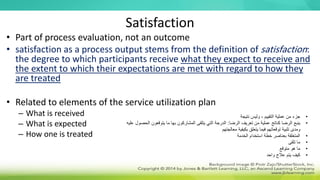 Satisfaction
• Part of process evaluation, not an outcome
• satisfaction as a process output stems from the definition of satisfaction:
the degree to which participants receive what they expect to receive and
the extent to which their expectations are met with regard to how they
are treated
• Related to elements of the service utilization plan
– What is received
– What is expected
– How one is treated
•
‫وليس‬ ، ‫التقييم‬ ‫عملية‬ ‫من‬ ‫جزء‬
‫نتيجة‬
•
‫الرضا‬ ‫تعريف‬ ‫من‬ ‫عملية‬ ‫كناتج‬ ‫الرضا‬ ‫ينبع‬
:
‫الح‬ ‫يتوقعون‬ ‫ما‬ ‫بها‬ ‫المشاركون‬ ‫يتلقى‬ ‫التي‬ ‫الدرجة‬
‫عليه‬ ‫صول‬
‫معالجتهم‬ ‫بكيفية‬ ‫يتعلق‬ ‫فيما‬ ‫توقعاتهم‬ ‫تلبية‬ ‫ومدى‬
•
‫الخدمة‬ ‫استخدام‬ ‫خطة‬ ‫بعناصر‬ ‫المتعلقة‬
•
‫تلقى‬ ‫ما‬
•
‫متوقع‬ ‫هو‬ ‫ما‬
•
‫واحد‬ ‫عالج‬ ‫يتم‬ ‫كيف‬
 
