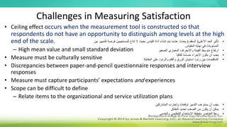 Challenges in Measuring Satisfaction
• Ceiling effect occurs when the measurement tool is constructed so that
respondents do not have an opportunity to distinguish among levels at the high
end of the scale.
– High mean value and small standard deviation
• Measure must be culturally sensitive
• Discrepancies between paper-and-pencil questionnaire responses and interview
responses
• Measure must capture participants’ expectations and experiences
• Scope can be difficult to define
– Relate items to the organizational and service utilization plans
•
‫تأثير‬
‫األعلى‬ ‫الحد‬
(
‫السقف‬
)
‫فر‬ ‫للمستجيبين‬ ‫تتاح‬ ‫ال‬ ‫بحيث‬ ‫القياس‬ ‫أداة‬ ‫إنشاء‬ ‫يتم‬ ‫عندما‬ ‫يحدث‬
‫بين‬ ‫للتمييز‬ ‫صة‬
‫المقياس‬ ‫نهاية‬ ‫في‬ ‫المستويات‬
.
•
‫الصغير‬ ‫المعياري‬ ‫واالنحراف‬ ‫القيمة‬ ‫متوسط‬ ‫ارتفاع‬
•
‫ًا‬‫ي‬‫ثقاف‬ ‫ا‬ً‫س‬‫حسا‬ ‫اإلجراء‬ ‫يكون‬ ‫أن‬ ‫يجب‬
•
‫على‬ ‫والردود‬ ‫والقلم‬ ‫الورق‬ ‫استبيان‬ ‫ردود‬ ‫بين‬ ‫التناقضات‬
‫المقابلة‬
•
‫المشاركين‬ ‫وتجارب‬ ‫توقعات‬ ‫التدبير‬ ‫يستوعب‬ ‫أن‬ ‫يجب‬
•
‫النطاق‬ ‫تحديد‬ ‫الصعب‬ ‫من‬ ‫يكون‬ ‫أن‬ ‫يمكن‬
•
‫والخدمي‬ ‫التنظيمي‬ ‫االستخدام‬ ‫بخطط‬ ‫العناصر‬ ‫ربط‬
 