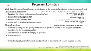 Program Logistics
• Work flow: Measures of work flow are one indicator of the amount of work done by the program staff and
the queuing of participants.
• Queuing: the volume and queuingwill greatly affect.
• the work flow of program staff
– Amount of work done by staff
– Involve staff in developing these measures
• Materials produced
– Both the quantity and the quality of the materials produced for the health program need to be
considered in the process evaluation.
– Data on materials can be challenging to generate
– Program-specific
• Data about production of materials can be difficult to obtain and will be very program specific.
‫مهم‬
•
‫العمل‬ ‫تدفق‬
:
‫المشاركين‬ ‫انتظار‬ ‫وقائمة‬ ‫البرنامج‬ ‫موظفو‬ ‫به‬ ‫قام‬ ‫الذي‬ ‫العمل‬ ‫مقدار‬ ‫مؤشرات‬ ‫أحد‬ ‫العمل‬ ‫تدفق‬ ‫مقاييس‬ ‫تعد‬
.
•
‫الطوابير‬
:
‫كبير‬ ‫بشكل‬ ‫تؤثر‬ ‫سوف‬ ‫طابور‬ ‫و‬ ‫حجم‬
.
•
‫البرنامج‬ ‫موظفي‬ ‫عمل‬ ‫تدفق‬
•
‫الموظفون‬ ‫به‬ ‫قام‬ ‫الذي‬ ‫العمل‬ ‫مقدار‬
•
‫التدابير‬ ‫هذه‬ ‫تطوير‬ ‫في‬ ‫الموظفين‬ ‫إشراك‬
•
‫المنتجة‬ ‫المواد‬
•
‫العملية‬ ‫تقييم‬ ‫في‬ ‫الصحي‬ ‫للبرنامج‬ ‫المنتجة‬ ‫المواد‬ ‫ونوعية‬ ‫كمية‬ ‫مراعاة‬ ‫يجب‬
.
•
‫التوليد‬ ‫صعبة‬ ‫بالمواد‬ ‫المتعلقة‬ ‫البيانات‬ ‫تكون‬ ‫أن‬ ‫يمكن‬
•
‫خاص‬ ‫برنامج‬
•
‫للبرنامج‬ ‫للغاية‬ ‫محددة‬ ‫وستكون‬ ‫المواد‬ ‫إنتاج‬ ‫حول‬ ‫بيانات‬ ‫على‬ ‫الحصول‬ ‫يصعب‬ ‫قد‬
.
 