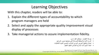 Learning Objectives
With this chapter, readers will be able to:
1. Explain the different types of accountability to which
program managers are held
2. Select and apply the appropriate quality improvement visual
display of processes
3. Take managerial actions to assure implementation fidelity.
•
‫من‬ ‫القراء‬ ‫سيتمكن‬ ، ‫الفصل‬ ‫هذا‬ ‫مع‬
:
•
‫البرامج‬ ‫مديرو‬ ‫يتحملها‬ ‫التي‬ ‫للمساءلة‬ ‫المختلفة‬ ‫األنواع‬ ‫اشرح‬
•
‫للعمليات‬ ‫الجودة‬ ‫لتحسين‬ ‫المناسب‬ ‫المرئي‬ ‫العرض‬ ‫وتطبيق‬ ‫تحديد‬
•
‫التنفيذ‬ ‫لضمان‬ ‫اإلدارية‬ ‫اإلجراءات‬ ‫اتخاذ‬
‫التنفيذ‬
.
 
