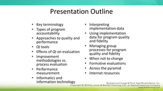 Presentation Outline
• Key terminology
• Types of program
accountability
• Approaches to quality and
performance
• QI tools
• Effects of QI on evaluation
• Improvement
methodologies vs.
process evaluation
• Performance
measurement
• Informatics and
information technology
• Interpreting
implementation data
• Using implementation
data for program quality
and fidelity
• Managing group
processes for program
quality and fidelity
• When not to change
• Formative evaluations
• Across the pyramid
• Internet resources
 