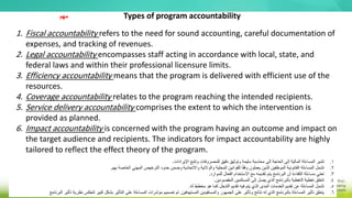 1. Fiscal accountability refers to the need for sound accounting, careful documentation of
expenses, and tracking of revenues.
2. Legal accountability encompasses staff acting in accordance with local, state, and
federal laws and within their professional licensure limits.
3. Efficiency accountability means that the program is delivered with efficient use of the
resources.
4. Coverage accountability relates to the program reaching the intended recipients.
5. Service delivery accountability comprises the extent to which the intervention is
provided as planned.
6. Impact accountability is concerned with the program having an outcome and impact on
the target audience and recipients. The indicators for impact accountability are highly
tailored to reflect the effect theory of the program.
Types of program accountability
.
‫اإليرادات‬ ‫وتتبع‬ ‫للمصروفات‬ ‫دقيق‬ ‫وتوثيق‬ ‫سليمة‬ ‫محاسبة‬ ‫إلى‬ ‫الحاجة‬ ‫إلى‬ ‫المالية‬ ‫المساءلة‬ ‫تشير‬ 1
.
.
‫بهم‬ ‫الخاصة‬ ‫المهني‬ ‫الترخيص‬ ‫حدود‬ ‫وضمن‬ ‫واالتحادية‬ ‫والوالئية‬ ‫المحلية‬ ‫للقوانين‬ ‫ا‬ً‫ق‬‫وف‬ ‫يعملون‬ ‫الذين‬ ‫الموظفين‬ ‫القانونية‬ ‫المساءلة‬ ‫تشمل‬ 2
.
.
‫للموارد‬ ‫الفعال‬ ‫االستخدام‬ ‫مع‬ ‫تقديمه‬ ‫يتم‬ ‫البرنامج‬ ‫أن‬ ‫الكفاءة‬ ‫مساءلة‬ ‫تعني‬ 3
.
.
‫المقصودين‬ ‫المستلمين‬ ‫إلى‬ ‫يصل‬ ‫الذي‬ ‫بالبرنامج‬ ‫التغطية‬ ‫تغطية‬ ‫تتعلق‬ 4
.
.
‫له‬ ‫مخطط‬ ‫هو‬ ‫كما‬ ‫التدخل‬ ‫تقديم‬ ‫فيه‬ ‫يتم‬ ‫الذي‬ ‫المدى‬ ‫الخدمات‬ ‫تقديم‬ ‫عن‬ ‫المساءلة‬ ‫تشمل‬ 5
.
.
‫المستهدفين‬ ‫والمستفيدين‬ ‫الجمهور‬ ‫على‬ ‫وتأثير‬ ‫نتائج‬ ‫له‬ ‫الذي‬ ‫بالبرنامج‬ ‫المساءلة‬ ‫تأثير‬ ‫يتعلق‬ 6
.
‫نظر‬ ‫لتعكس‬ ‫كبير‬ ‫بشكل‬ ‫التأثير‬ ‫على‬ ‫المساءلة‬ ‫مؤشرات‬ ‫تصميم‬ ‫تم‬
‫البرنامج‬ ‫تأثير‬ ‫ية‬
‫مهم‬
 