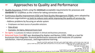 Approaches to Quality and Performance
• Quality Assurance: Entails using the minimum acceptable requirements for processes and
standards for outpMuts as the criteria for taking corrective action.
• Continuous Quality Improvement (CQI) and Total Quality Management (TQM): were adopted by
healthcare organizations as tools to reduce costs while improving the quality of services by:
- Address problems by focusing on whole system
– Employees are best source of possible solutions
– Data-driven
– Examples: Six Sigma, Balanced Score Card
• Six sigma: is a process to reduce variation in clinical and business processes.
• Balanced Score Card:BSC was developed by Kaplan and Norton (1992, 1996) as a tool for
businesses that integrates financial performance measures with measures of customer
satisfaction, internal processes, and organizational learning.
•
‫الجودة‬ ‫ضمان‬
:
‫التصحيحي‬ ‫اإلجراءات‬ ‫التخاذ‬ ‫كمعايير‬ ‫الخارجية‬ ‫باآلثار‬ ‫الخاصة‬ ‫والمعايير‬ ‫للعمليات‬ ‫المقبولة‬ ‫المتطلبات‬ ‫من‬ ‫األدنى‬ ‫الحد‬ ‫استخدام‬ ‫يستلزم‬
‫ة‬
.
•
‫للجودة‬ ‫المستمر‬ ‫التحسين‬
(
CQI
)
‫الشاملة‬ ‫الجودة‬ ‫وإدارة‬
(
TQM
:)
‫طريق‬ ‫عن‬ ‫الخدمات‬ ‫جودة‬ ‫تحسين‬ ‫مع‬ ‫التكاليف‬ ‫لخفض‬ ‫كأدوات‬ ‫الصحية‬ ‫الرعاية‬ ‫مؤسسات‬ ‫قبل‬ ‫من‬ ‫اعتمادهما‬ ‫تم‬
:
•
-
‫بأكمله‬ ‫النظام‬ ‫على‬ ‫التركيز‬ ‫خالل‬ ‫من‬ ‫المشاكل‬ ‫معالجة‬
•
‫الممكنة‬ ‫للحلول‬ ‫مصدر‬ ‫أفضل‬ ‫هم‬ ‫الموظفون‬
•
‫البيانات‬ ‫على‬ ‫تعتمد‬
•
‫أمثلة‬
:
‫ستة‬
‫سيغما‬
‫نقاط‬ ‫بطاقة‬ ،
‫متوازنة‬
•
‫ستة‬
‫سيغما‬
:
‫التجارية‬ ‫والعمليات‬ ‫السريرية‬ ‫العمليات‬ ‫في‬ ‫االختالف‬ ‫من‬ ‫للحد‬ ‫عملية‬ ‫هي‬
.
•
‫المتوازنة‬ ‫النتيجة‬ ‫بطاقة‬
:
‫تطوير‬ ‫تم‬
BSC
‫بواسطة‬
Kaplan and Norton (1992
،
1996)
‫التنظيمي‬ ‫والتعلم‬ ‫الداخلية‬ ‫والعمليات‬ ‫العمالء‬ ‫رضا‬ ‫مقاييس‬ ‫مع‬ ‫المالي‬ ‫األداء‬ ‫مقاييس‬ ‫تدمج‬ ‫التي‬ ‫للشركات‬ ‫كأداة‬
.
‫مهم‬
 