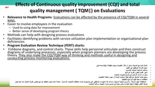 Effects of Continuous quality improvement (CQI) and total
quality management ( TQM|) on Evaluations
• Relevance to Health Programs: Evaluations can be affected by the presence of CQI/TQM in several
ways.
• Easier to involve employees in the evaluation
– Used to using data for improvement
– Better sense of developing program theory
• Methods can help with designing process evaluations
• Facilitates identifying problems with service utilization plan implementation or organizational plan
deficiencies.
• Program Evaluation Review Technique (PERT) charts:
• Fishbone diagrams, and control charts. These skills help personnel articulate and then construct
diagrams of underlying processes, especially when program planners are developing the process
theory. They also make the CQI/TQM way of thinking and methods useful in designing and
conducting process monitoring evaluations.
‫مهم‬
•
‫الصحية‬ ‫بالبرامج‬ ‫الصلة‬
:
‫بوجود‬ ‫التقييمات‬ ‫تتأثر‬ ‫أن‬ ‫يمكن‬
CQI / TQM
‫طرق‬ ‫بعدة‬
.
•
‫التقييم‬ ‫في‬ ‫الموظفين‬ ‫إلشراك‬ ‫أسهل‬
•
‫للتحسين‬ ‫البيانات‬ ‫الستخدام‬ ‫تستخدم‬
•
‫البرنامج‬ ‫نظرية‬ ‫لتطوير‬ ‫أفضل‬ ‫شعور‬
•
‫العمليات‬ ‫تقييمات‬ ‫تصميم‬ ‫في‬ ‫األساليب‬ ‫تساعد‬ ‫أن‬ ‫يمكن‬
•
‫التنظيمية‬ ‫الخطة‬ ‫عيوب‬ ‫أو‬ ‫الخدمة‬ ‫استخدام‬ ‫خطة‬ ‫تنفيذ‬ ‫مع‬ ‫المشاكل‬ ‫تحديد‬ ‫يسهل‬
.
•
‫البرامج‬ ‫تقييم‬ ‫مراجعة‬ ‫مخططات‬
(
PERT
:)
•
‫السيطرة‬ ‫البيانية‬ ‫والرسوم‬ ، ‫السمكة‬ ‫هيكل‬ ‫المخططات‬
.
‫العملية‬ ‫نظرية‬ ‫بتطوير‬ ‫البرامج‬ ‫مخططو‬ ‫يقوم‬ ‫عندما‬ ً‫خاصة‬ ، ‫األساسية‬ ‫للعمليات‬ ‫مخططات‬ ‫إنشاء‬ ‫ثم‬ ‫توضيح‬ ‫على‬ ‫الموظفين‬ ‫المهارات‬ ‫هذه‬ ‫تساعد‬
.
‫كم‬
‫تجعل‬ ‫أنها‬ ‫ا‬
‫التفكير‬ ‫طريقة‬
CQI / TQM
‫العمليات‬ ‫مراقبة‬ ‫تقييمات‬ ‫وإجراء‬ ‫تصميم‬ ‫في‬ ‫مفيدة‬ ‫وأساليب‬ ‫مفيدة‬
.
 