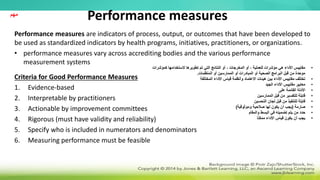 Performance measures
Performance measures are indicators of process, output, or outcomes that have been developed to
be used as standardized indicators by health programs, initiatives, practitioners, or organizations.
• performance measures vary across accrediting bodies and the various performance
measurement systems
Criteria for Good Performance Measures
1. Evidence-based
2. Interpretable by practitioners
3. Actionable by improvement committees
4. Rigorous (must have validity and reliability)
5. Specify who is included in numerators and denominators
6. Measuring performance must be feasible
‫مهم‬
•
‫كمؤشرات‬ ‫الستخدامها‬ ‫تطويرها‬ ‫تم‬ ‫التي‬ ‫النتائج‬ ‫أو‬ ، ‫المخرجات‬ ‫أو‬ ، ‫للعملية‬ ‫مؤشرات‬ ‫هي‬ ‫األداء‬ ‫مقاييس‬
‫المنظمات‬ ‫أو‬ ‫الممارسين‬ ‫أو‬ ‫المبادرات‬ ‫أو‬ ‫الصحية‬ ‫البرامج‬ ‫قبل‬ ‫من‬ ‫موحدة‬
.
•
‫المختلفة‬ ‫األداء‬ ‫قياس‬ ‫وأنظمة‬ ‫االعتماد‬ ‫هيئات‬ ‫بين‬ ‫األداء‬ ‫مقاييس‬ ‫تختلف‬
•
‫الجيد‬ ‫األداء‬ ‫مقاييس‬ ‫معايير‬
•
‫على‬ ‫القائمة‬ ‫األدلة‬
•
‫الممارسين‬ ‫قبل‬ ‫من‬ ‫للتفسير‬ ‫قابلة‬
•
‫التحسين‬ ‫لجان‬ ‫قبل‬ ‫من‬ ‫للتنفيذ‬ ‫قابلة‬
•
‫صارمة‬
(
‫وموثوقية‬ ‫صالحية‬ ‫لها‬ ‫يكون‬ ‫أن‬ ‫يجب‬
)
•
‫والمقام‬ ‫البسط‬ ‫في‬ ‫تضمينه‬ ‫يتم‬ ‫من‬ ‫حدد‬
•
‫ا‬ً‫ن‬‫ممك‬ ‫األداء‬ ‫قياس‬ ‫يكون‬ ‫أن‬ ‫يجب‬
 