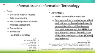 Informatics and Information Technology
• Types
– Electronic medical records
– Data warehousing
– Web-based patient education
– Wireless applications
– Telemedicine
– Biometrics
– Handheld technology
• Advantages
– Makes current data available
– Data needed for monitoring or effect
evaluation may be collected already
to meet Healthcare Effectiveness
Data and Information Set (HEDIS) or
Joint Commission on Accreditation
of Healthcare Organizations (JCAHO)
requirements
•
‫األنواع‬
•
‫اإللكترونية‬ ‫الطبية‬ ‫السجالت‬
•
‫البيانات‬ ‫تخزين‬
•
‫المريض‬ ‫اإلنترنت‬ ‫شبكة‬ ‫على‬ ‫التعليم‬
•
‫الالسلكية‬ ‫التطبيقات‬
•
‫بعد‬ ‫عن‬ ‫التطبيب‬
•
‫الحيوية‬ ‫القياسات‬
•
‫المحمولة‬ ‫التكنولوجيا‬
•
‫المزايا‬
•
‫المتاحة‬ ‫الحالية‬ ‫البيانات‬ ‫يجعل‬
•
‫و‬ ‫بيانات‬ ‫مجموعة‬ ‫لتلبية‬ ‫األثر‬ ‫تقييم‬ ‫أو‬ ‫للمراقبة‬ ‫الالزمة‬ ‫البيانات‬ ‫جمع‬ ‫بالفعل‬ ‫يتم‬ ‫قد‬
‫فعالية‬ ‫معلومات‬
‫الصحية‬ ‫الرعاية‬
HEDIS
‫الصحية‬ ‫الرعاية‬ ‫منظمات‬ ‫العتماد‬ ‫المشتركة‬ ‫اللجنة‬ ‫أو‬
JCAHO
‫مهم‬
 