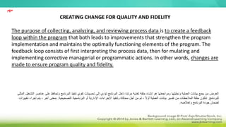CREATING CHANGE FOR QUALITY AND FIDELITY
The purpose of collecting, analyzing, and reviewing process data is to create a feedback
loop within the program that both leads to improvements that strengthen the program
implementation and maintains the optimally functioning elements of the program. The
feedback loop consists of first interpreting the process data, then for mulating and
implementing corrective managerial or programmatic actions. In other words, changes are
made to ensure program quality and fidelity.
‫و‬ ‫البرنامج‬ ‫تنفيذ‬ ‫تقوي‬ ‫تحسينات‬ ‫إلى‬ ‫تؤدي‬ ‫البرنامج‬ ‫داخل‬ ‫مرتدة‬ ‫تغذية‬ ‫حلقة‬ ‫إنشاء‬ ‫هو‬ ‫ومراجعتها‬ ‫وتحليلها‬ ‫العملية‬ ‫بيانات‬ ‫جمع‬ ‫من‬ ‫الغرض‬
‫تحا‬
‫عل‬ ‫فظ‬
‫المثلى‬ ‫التشغيل‬ ‫عناصر‬ ‫ى‬
‫للبرنامج‬
.
‫أو‬ ‫اإلدارية‬ ‫اإلجراءات‬ ‫وتنفيذ‬ ‫محاكاة‬ ‫أجل‬ ‫من‬ ‫ثم‬ ، ً‫ال‬‫أو‬ ‫العملية‬ ‫بيانات‬ ‫تفسير‬ ‫من‬ ‫المالحظات‬ ‫حلقة‬ ‫تتكون‬
‫البرنامجية‬
‫التصحيحية‬
.
‫آ‬ ‫بمعنى‬
‫تغييرات‬ ‫إجراء‬ ‫يتم‬ ، ‫خر‬
‫وإخالصه‬ ‫البرنامج‬ ‫جودة‬ ‫لضمان‬
.
‫مهم‬
 