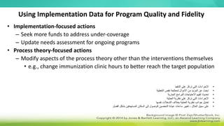 Using Implementation Data for Program Quality and Fidelity
• Implementation-focused actions
– Seek more funds to address under-coverage
– Update needs assessment for ongoing programs
• Process theory-focused actions
– Modify aspects of the process theory other than the interventions themselves
• e.g., change immunization clinic hours to better reach the target population
•
‫التنفيذ‬ ‫على‬ ‫تركز‬ ‫التي‬ ‫اإلجراءات‬
•
‫التغطية‬ ‫نقص‬ ‫لمعالجة‬ ‫األموال‬ ‫من‬ ‫المزيد‬ ‫عن‬ ‫ابحث‬
•
‫الجارية‬ ‫للبرامج‬ ‫االحتياجات‬ ‫تقييم‬ ‫تحديث‬
•
‫العملية‬ ‫نظرية‬ ‫على‬ ‫تركز‬ ‫التي‬ ‫اإلجراءات‬
•
‫نفسها‬ ‫التدخالت‬ ‫بخالف‬ ‫العملية‬ ‫نظرية‬ ‫جوانب‬ ‫تعديل‬
•
‫أفضل‬ ‫بشكل‬ ‫المستهدفين‬ ‫السكان‬ ‫إلى‬ ‫للوصول‬ ‫التحصين‬ ‫عيادة‬ ‫ساعات‬ ‫تغيير‬ ، ‫المثال‬ ‫سبيل‬ ‫على‬
 